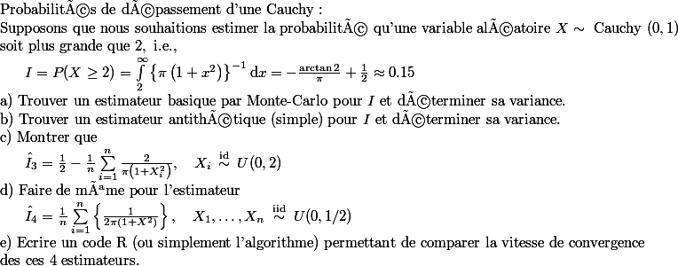 \begin{array}{l}\text { Probabilités de dépassement d'une Cauchy : } \\ \text { Supposons que nous souhaitions estimer la probabilité qu'une variable aléatoire } X \sim \text { Cauchy }(0,1) \\ \text { soit plus grande que } 2, \text { i.e., } \\ \qquad I=P(X \geq 2)=\int_{2}^{\infty}\left\{\pi\left(1+x^{2}\right)\right\}^{-1} \mathrm{d} x=-\frac{\arctan 2}{\pi}+\frac{1}{2} \approx 0.15 \\ \text { a) Trouver un estimateur basique par Monte-Carlo pour } I \text { et déterminer sa variance. } \\ \text { b) Trouver un estimateur antithétique (simple) pour } I \text { et déterminer sa variance. } \\ \text { c) Montrer que } \\ \qquad \hat{I}_{3}=\frac{1}{2}-\frac{1}{n} \sum_{i=1}^{n} \frac{2}{\pi\left(1+X_{i}^{2}\right)}, \quad X_{i} \stackrel{\text { id }}{\sim} U(0,2)\end{array} \\ \begin{array}{l}\text { d) Faire de même pour l'estimateur } \\ \qquad \hat{I}_{4}=\frac{1}{n} \sum_{i=1}^{n}\left\{\frac{1}{2 \pi\left(1+X^{2}\right)}\right\}, \quad X_{1}, \ldots, X_{n} \stackrel{\text { iid }}{\sim} U(0,1 / 2)\end{array} \\ \begin{array}{l}\text { e) Ecrire un code } \mathrm{R} \text { (ou simplement l'algorithme) permettant de comparer la vitesse de convergence } \\ \text { des ces } 4 \text { estimateurs.}\end{array} \\ 
